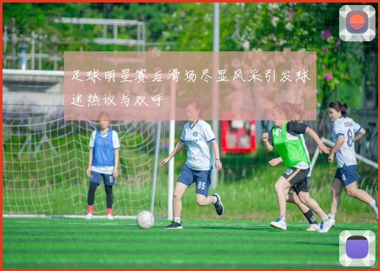 足球明星赛后滑场尽显风采引发球迷热议与欢呼