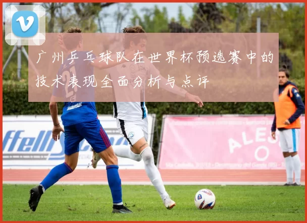 广州乒乓球队在世界杯预选赛中的技术表现全面分析与点评