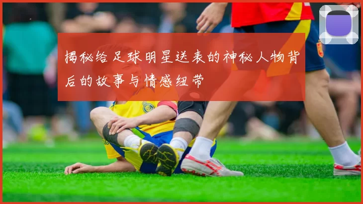 揭秘给足球明星送表的神秘人物背后的故事与情感纽带