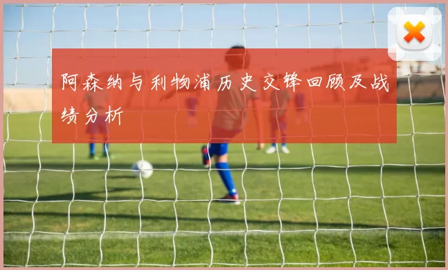 阿森纳与利物浦历史交锋回顾及战绩分析