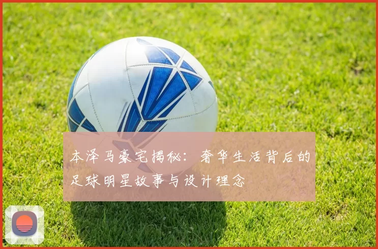 本泽马豪宅揭秘：奢华生活背后的足球明星故事与设计理念