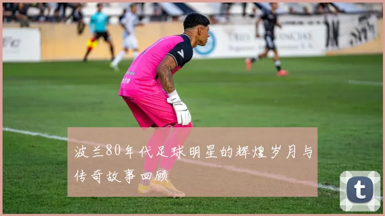 波兰80年代足球明星的辉煌岁月与传奇故事回顾