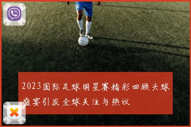 2023国际足球明星赛精彩回顾头球盛宴引发全球关注与热议