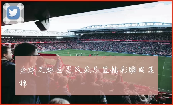 全球足球巨星风采尽显精彩瞬间集锦