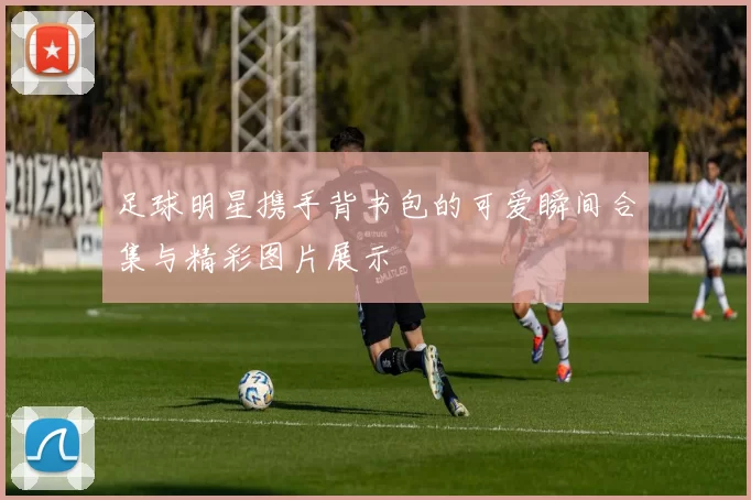 足球明星携手背书包的可爱瞬间合集与精彩图片展示