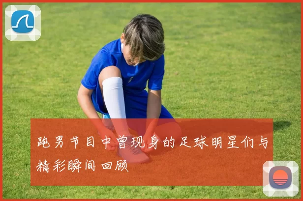 跑男节目中曾现身的足球明星们与精彩瞬间回顾