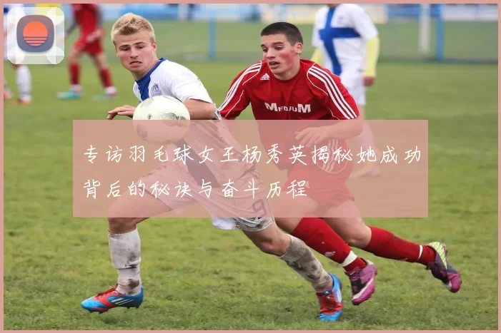 专访羽毛球女王杨秀英揭秘她成功背后的秘诀与奋斗历程