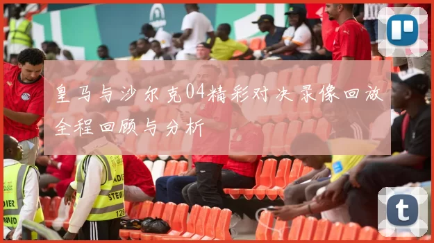 皇马与沙尔克04精彩对决录像回放全程回顾与分析