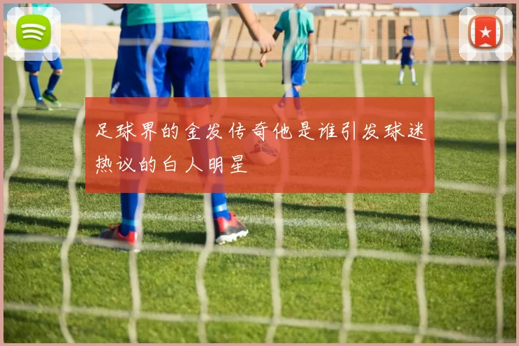 足球界的金发传奇他是谁引发球迷热议的白人明星