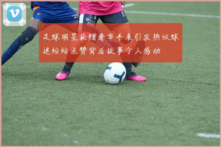 足球明星获赠奢华手表引发热议球迷纷纷点赞背后故事令人感动