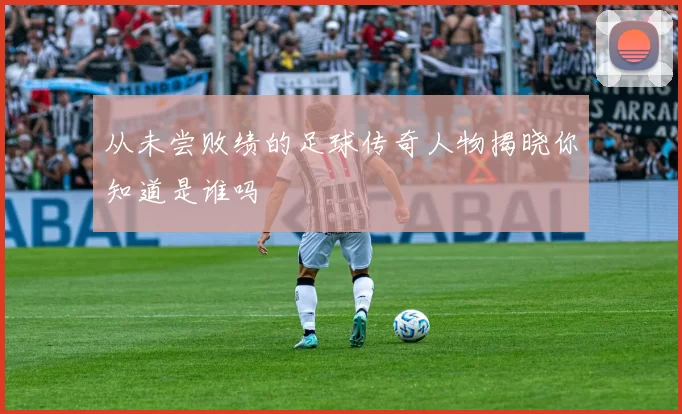 从未尝败绩的足球传奇人物揭晓你知道是谁吗