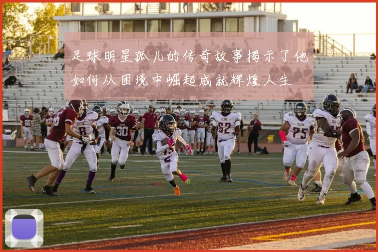 足球明星孤儿的传奇故事揭示了他如何从困境中崛起成就辉煌人生
