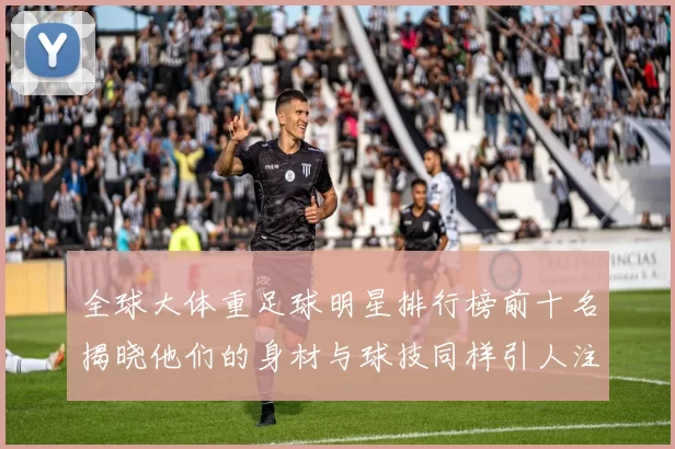 全球大体重足球明星排行榜前十名揭晓他们的身材与球技同样引人注目