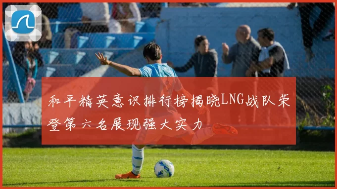 和平精英意识排行榜揭晓LNG战队荣登第六名展现强大实力