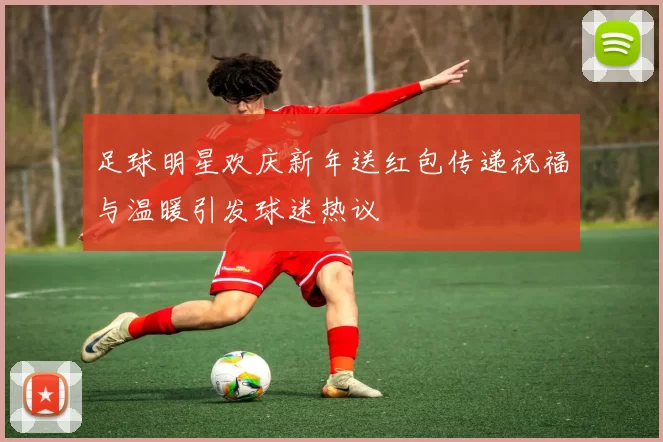 足球明星欢庆新年送红包传递祝福与温暖引发球迷热议