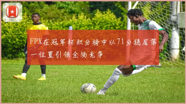 FPX在冠军杯积分榜中以71分稳居第一位置引领全场竞争