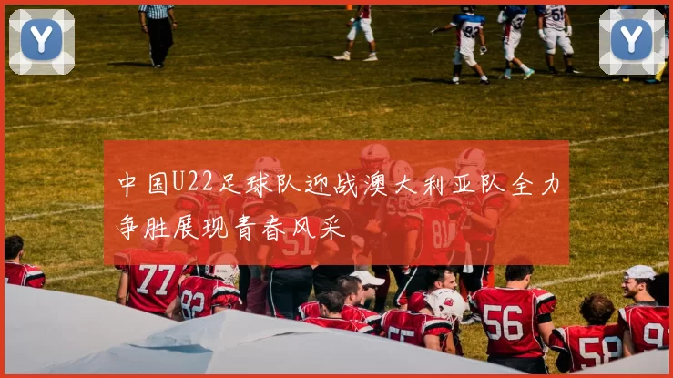 中国U22足球队迎战澳大利亚队全力争胜展现青春风采