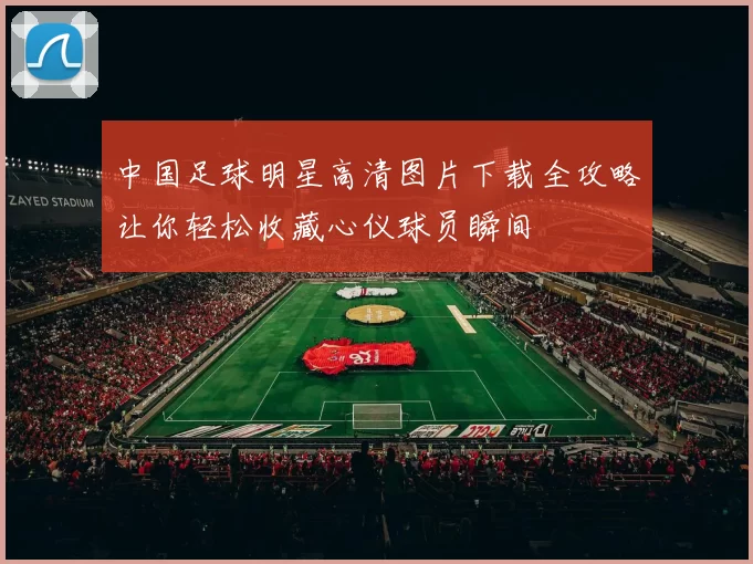 中国足球明星高清图片下载全攻略让你轻松收藏心仪球员瞬间