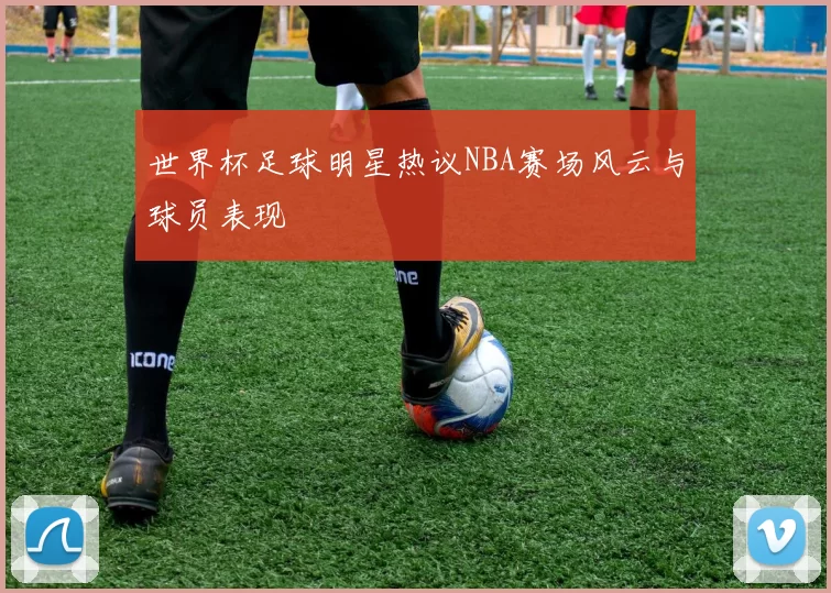 世界杯足球明星热议NBA赛场风云与球员表现
