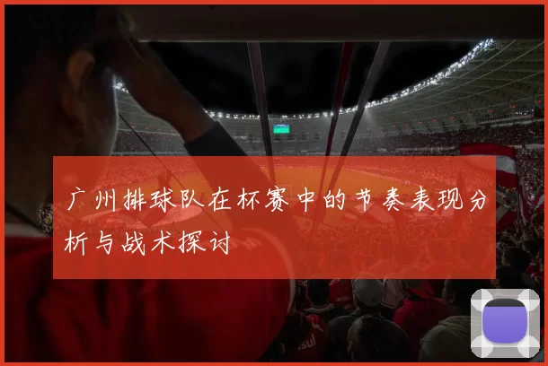 广州排球队在杯赛中的节奏表现分析与战术探讨