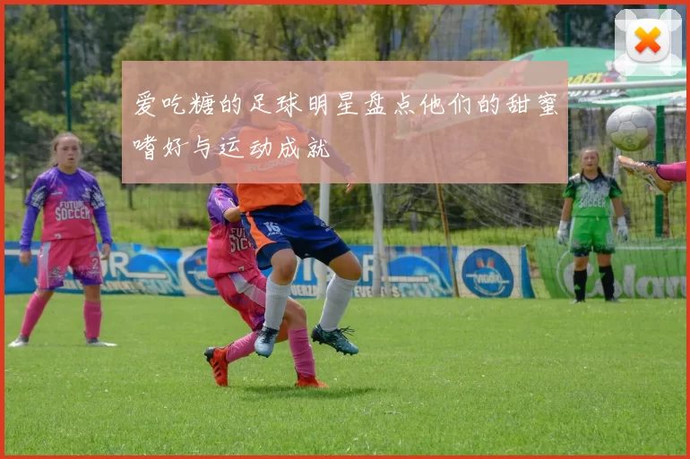 爱吃糖的足球明星盘点他们的甜蜜嗜好与运动成就