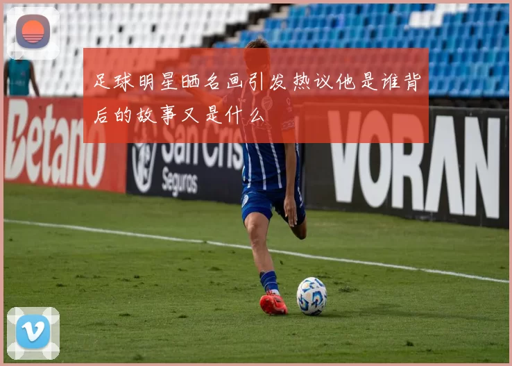 足球明星晒名画引发热议他是谁背后的故事又是什么