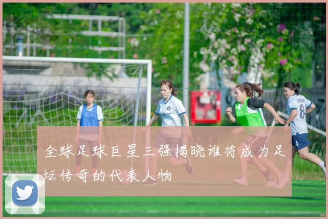 全球足球巨星三强揭晓谁将成为足坛传奇的代表人物