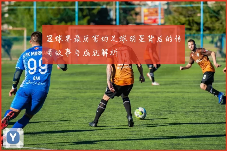 篮球界最厉害的足球明星背后的传奇故事与成就解析