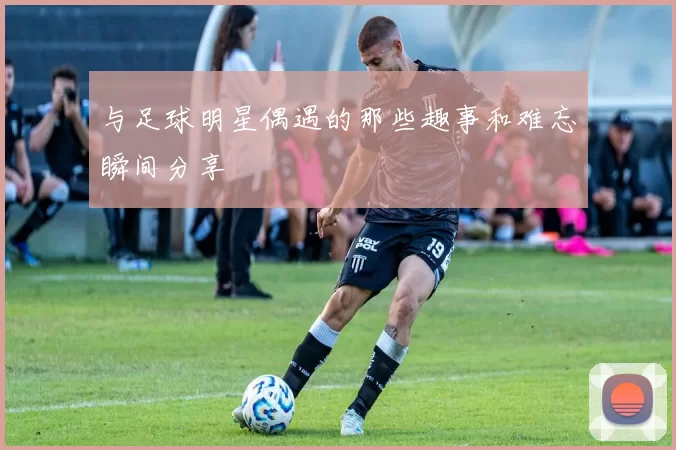 与足球明星偶遇的那些趣事和难忘瞬间分享