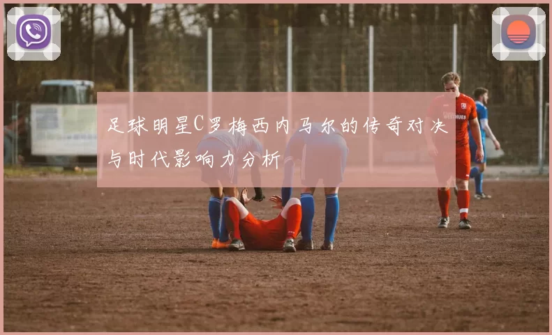 足球明星C罗梅西内马尔的传奇对决与时代影响力分析