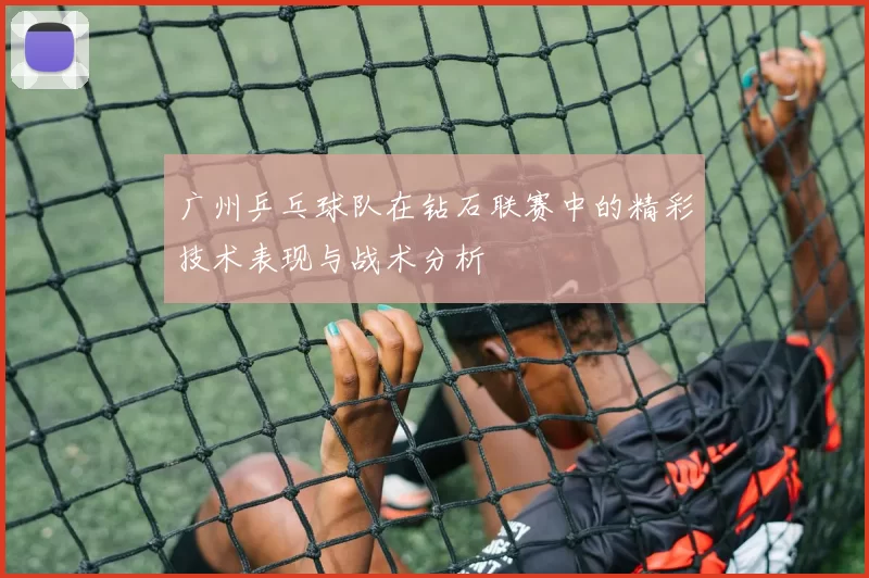 广州乒乓球队在钻石联赛中的精彩技术表现与战术分析