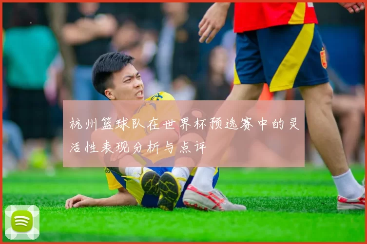 杭州篮球队在世界杯预选赛中的灵活性表现分析与点评
