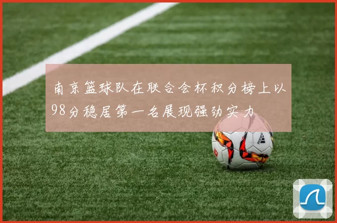 南京篮球队在联合会杯积分榜上以98分稳居第一名展现强劲实力