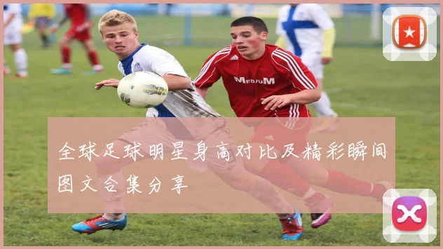 全球足球明星身高对比及精彩瞬间图文合集分享