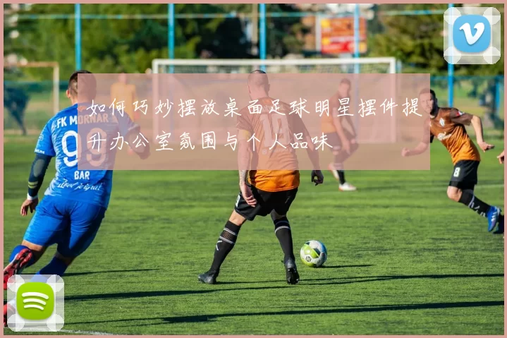 如何巧妙摆放桌面足球明星摆件提升办公室氛围与个人品味