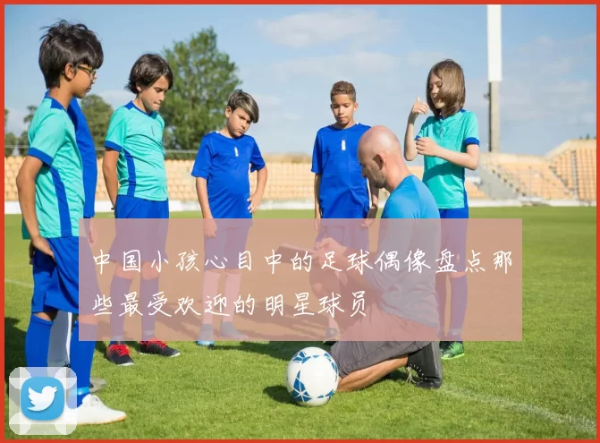 中国小孩心目中的足球偶像盘点那些最受欢迎的明星球员
