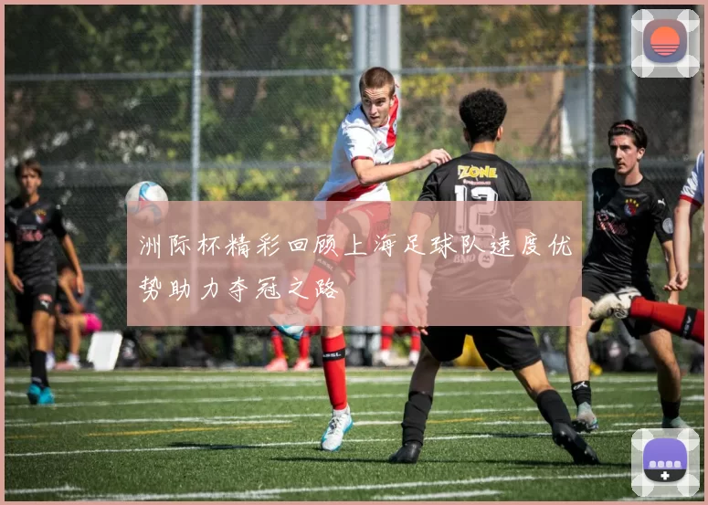 洲际杯精彩回顾上海足球队速度优势助力夺冠之路