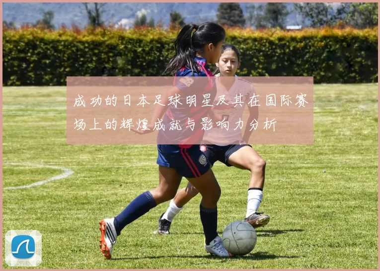 成功的日本足球明星及其在国际赛场上的辉煌成就与影响力分析