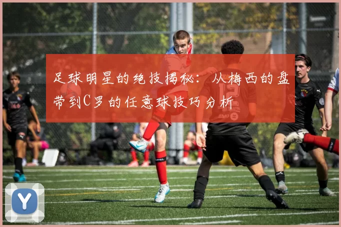 足球明星的绝技揭秘：从梅西的盘带到C罗的任意球技巧分析