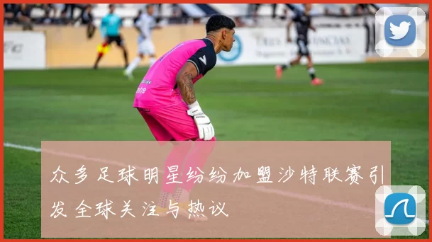 众多足球明星纷纷加盟沙特联赛引发全球关注与热议