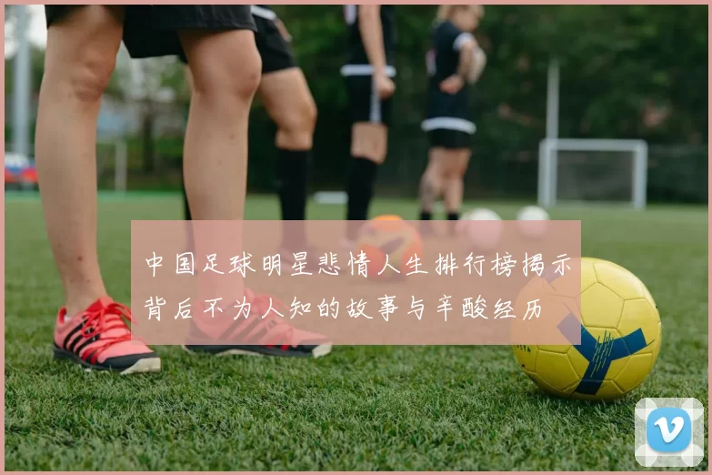 中国足球明星悲情人生排行榜揭示背后不为人知的故事与辛酸经历