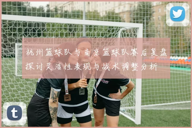 杭州篮球队与南京篮球队赛后复盘探讨灵活性表现与战术调整分析
