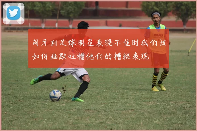 匈牙利足球明星表现不佳时我们该如何幽默吐槽他们的糟糕表现