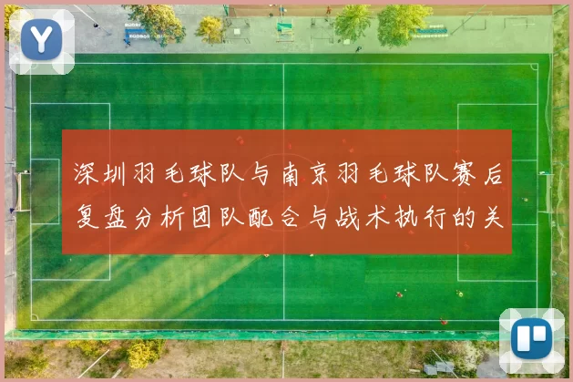 深圳羽毛球队与南京羽毛球队赛后复盘分析团队配合与战术执行的关键因素