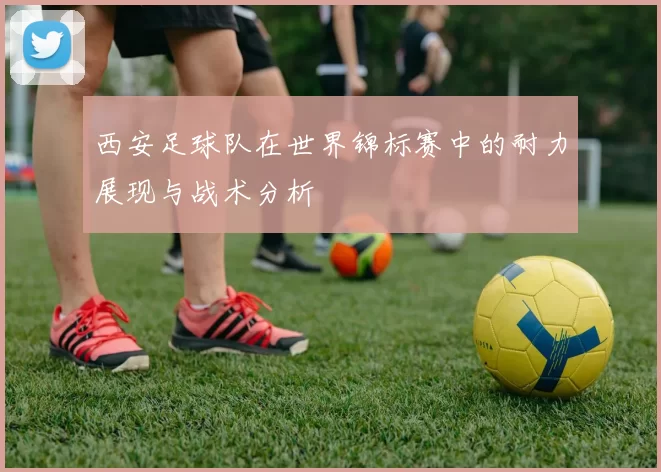西安足球队在世界锦标赛中的耐力展现与战术分析