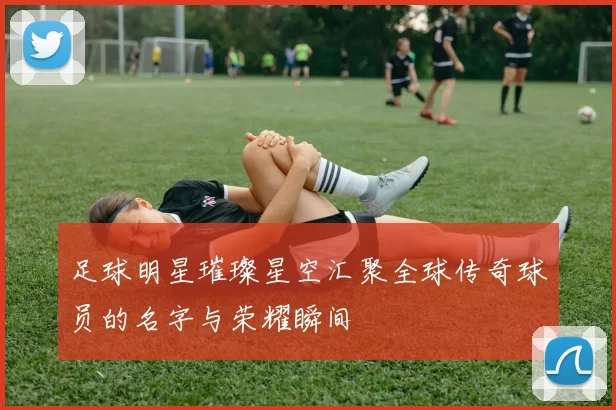 足球明星璀璨星空汇聚全球传奇球员的名字与荣耀瞬间