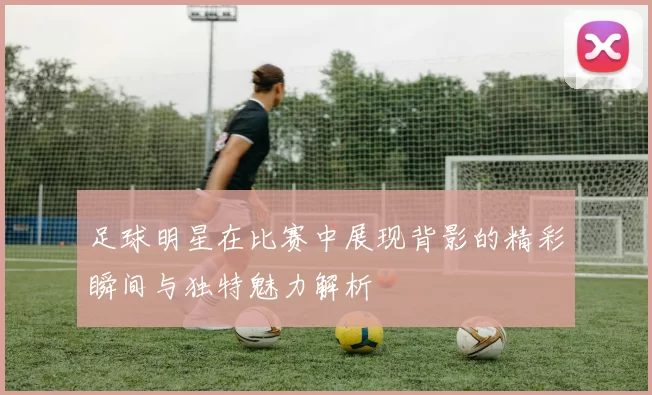 足球明星在比赛中展现背影的精彩瞬间与独特魅力解析