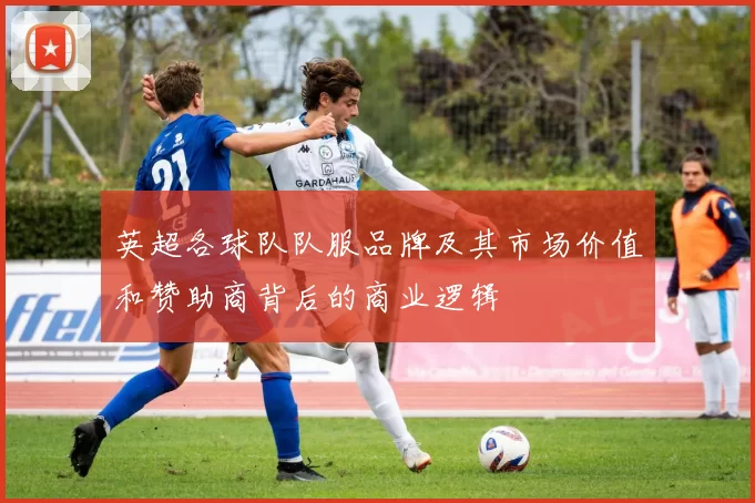 英超各球队队服品牌及其市场价值和赞助商背后的商业逻辑