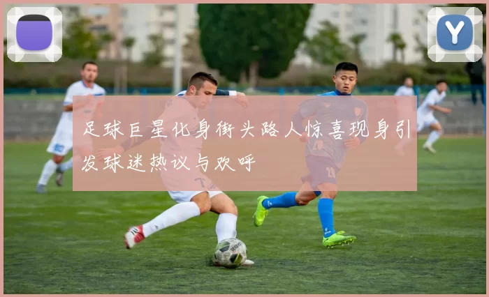 足球巨星化身街头路人惊喜现身引发球迷热议与欢呼