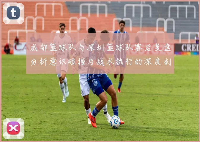 成都篮球队与深圳篮球队赛后复盘分析意识碰撞与战术执行的深度剖析